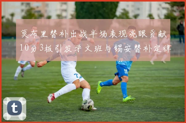 莫布里替补出战半场表现亮眼贡献10分3板引发学文班与锡安替补定律探讨
