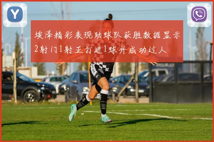 埃泽精彩表现助球队获胜数据显示2射门1射正打进1球并成功过人