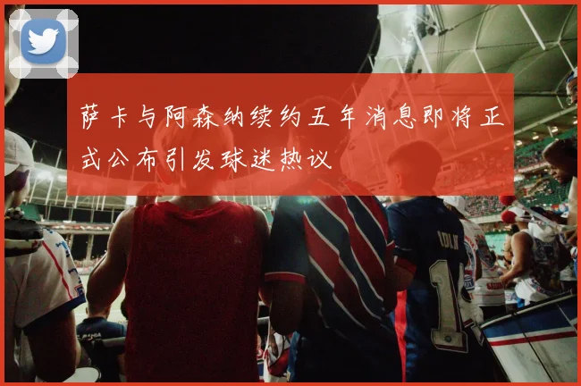 萨卡与阿森纳续约五年消息即将正式公布引发球迷热议