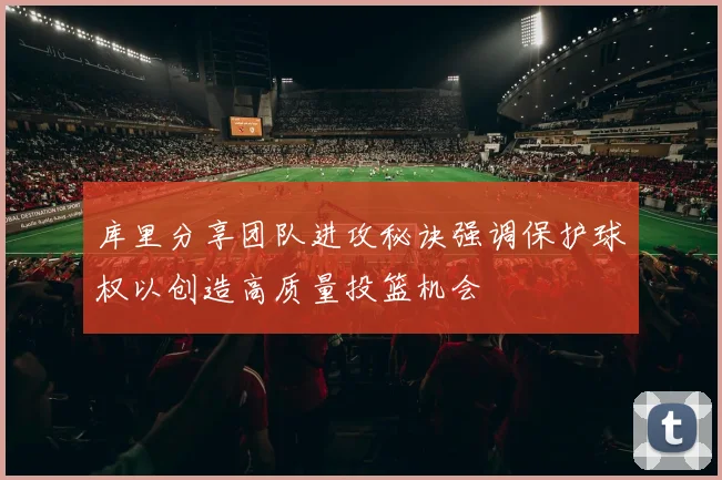 库里分享团队进攻秘诀强调保护球权以创造高质量投篮机会