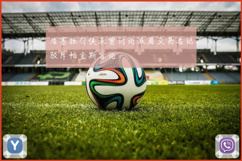 活塞独行侠未曾讨论浓眉交易名记驳斥帕金斯言论