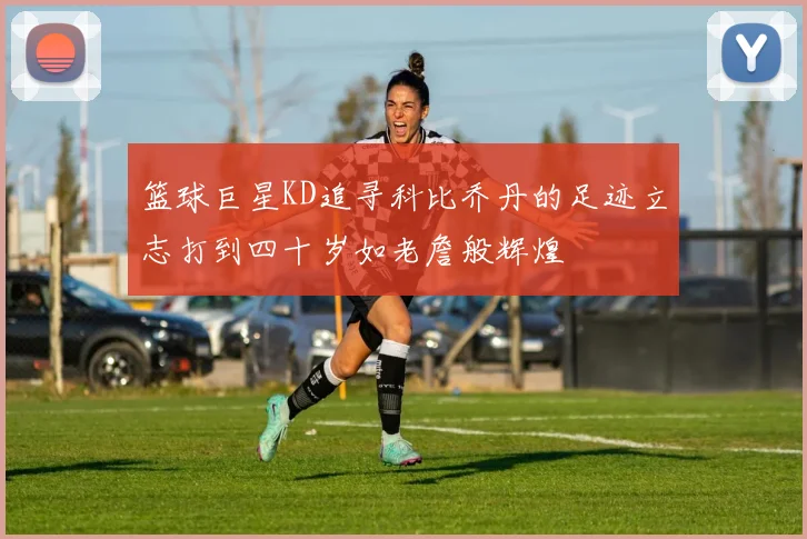 篮球巨星KD追寻科比乔丹的足迹立志打到四十岁如老詹般辉煌