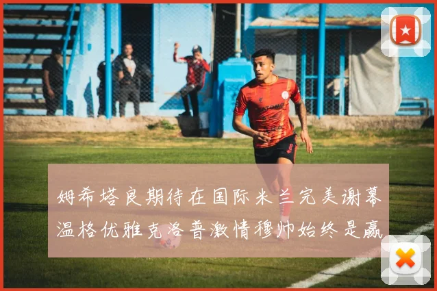 姆希塔良期待在国际米兰完美谢幕温格优雅克洛普激情穆帅始终是赢家