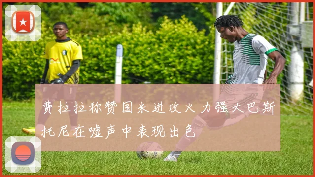 费拉拉称赞国米进攻火力强大巴斯托尼在嘘声中表现出色